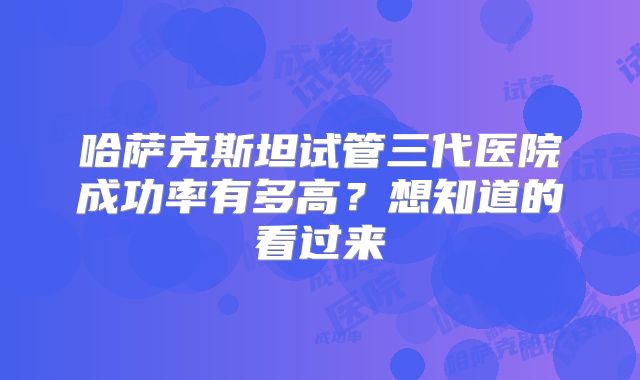 哈萨克斯坦试管三代医院成功率有多高？想知道的看过来