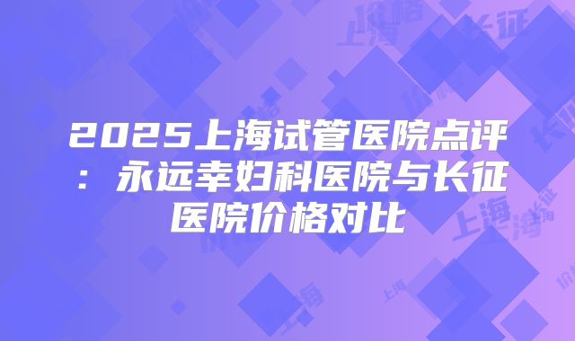 2025上海试管医院点评:永远幸妇科医院与长征医院价格对比
