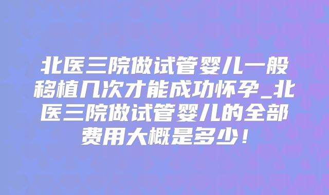 北医三院做试管婴儿一般移植几次才能成功怀孕_北医三院做试管婴儿的全部费用大概是多少！
