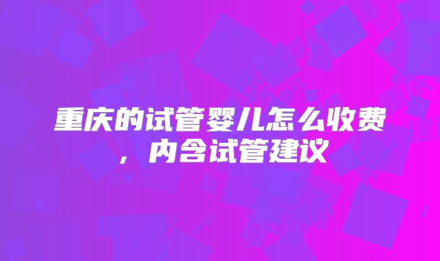 重庆的试管婴儿怎么收费，内含试管建议