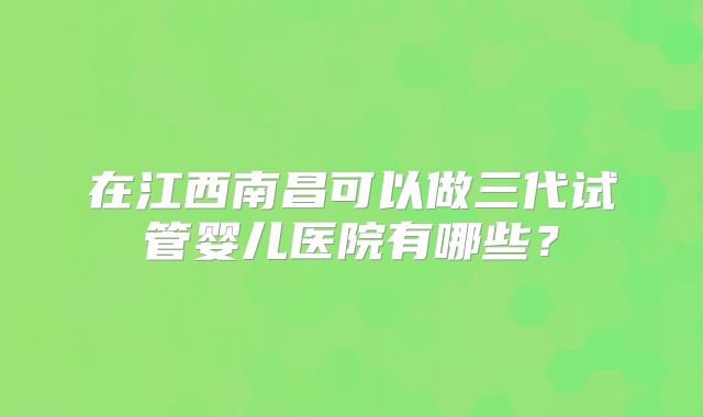 在江西南昌可以做三代试管婴儿医院有哪些?