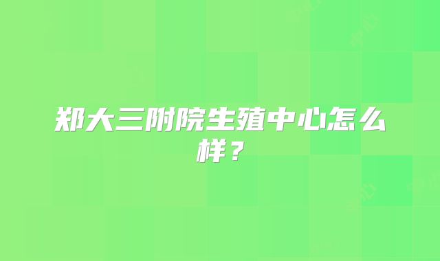 郑大三附院生殖中心怎么样？