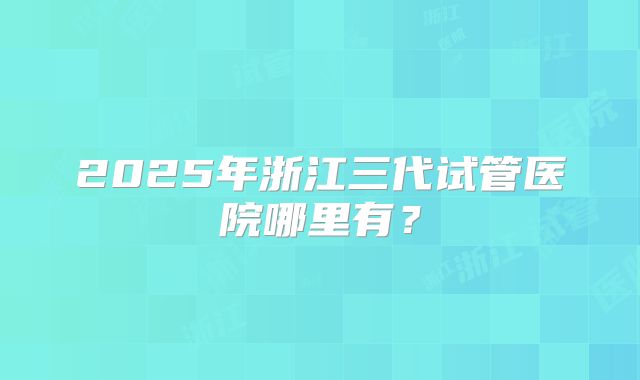 2025年浙江三代试管医院哪里有？