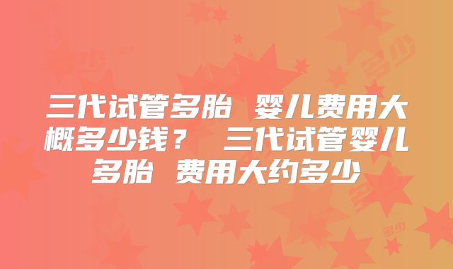 三代试管多胎 婴儿费用大概多少钱？ 三代试管婴儿多胎 费用大约多少