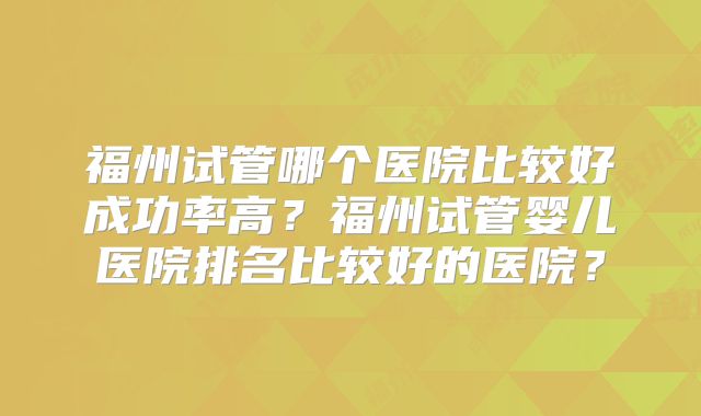 福州试管哪个医院比较好成功率高？福州试管婴儿医院排名比较好的医院？