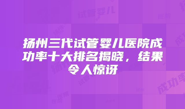 扬州三代试管婴儿医院成功率十大排名揭晓，结果令人惊讶