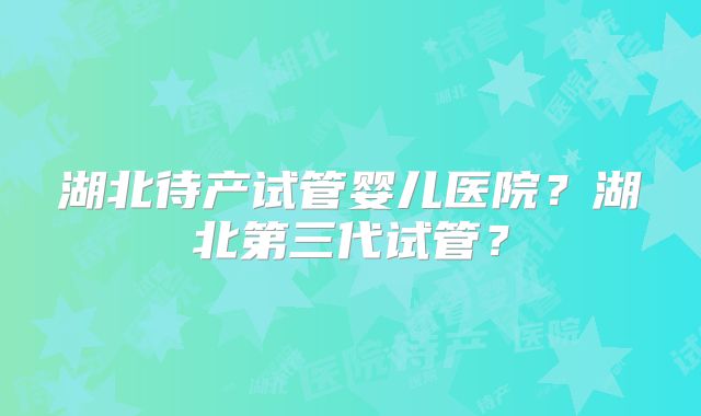 湖北待产试管婴儿医院?湖北第三代试管?