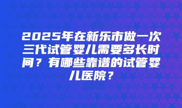 2025年在新乐市做一次三代试管婴儿需要多长时间?有哪些靠谱的试管婴儿医院?