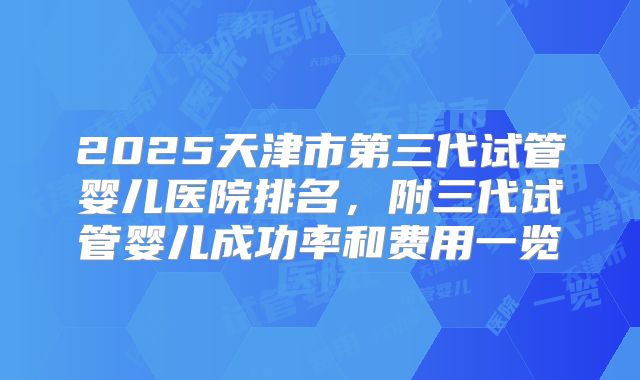 2025天津市第三代试管婴儿医院排名，附三代试管婴儿成功率和费用一览
