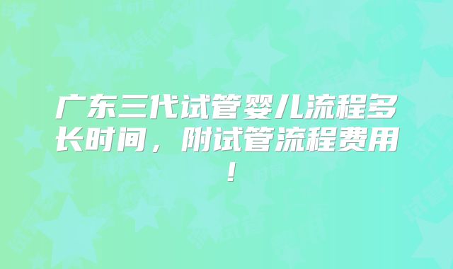 广东三代试管婴儿流程多长时间，附试管流程费用！