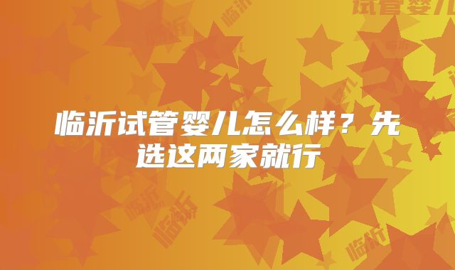 临沂试管婴儿怎么样?先选这两家就行