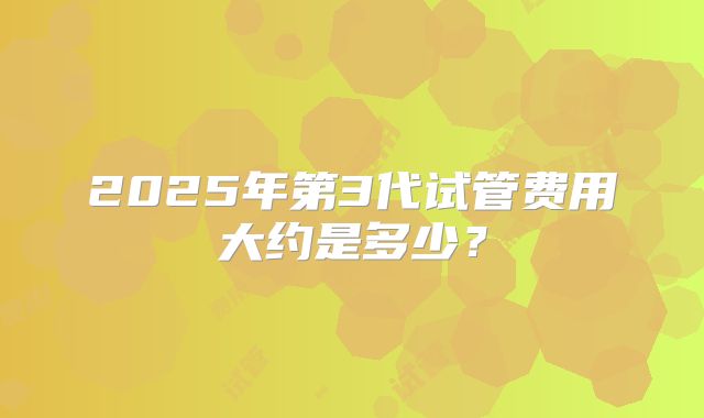 2025年第3代试管费用大约是多少?