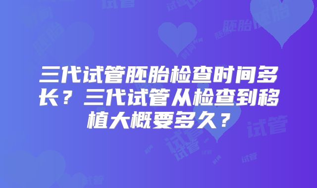三代试管胚胎检查时间多长?三代试管从检查到移植大概要多久?