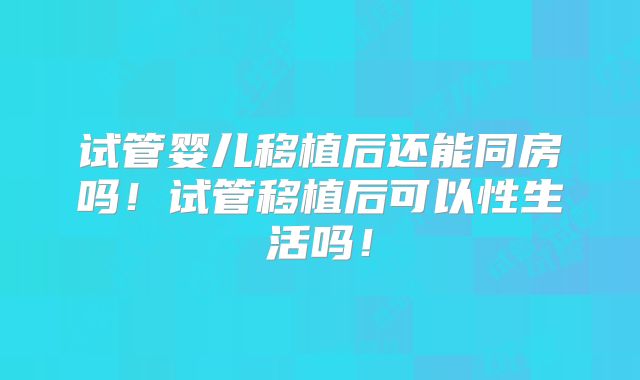 试管婴儿移植后还能同房吗！试管移植后可以性生活吗！