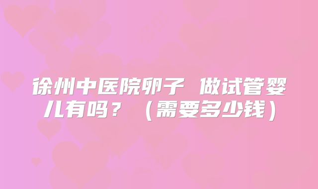 徐州中医院卵子 做试管婴儿有吗?(需要多少钱)