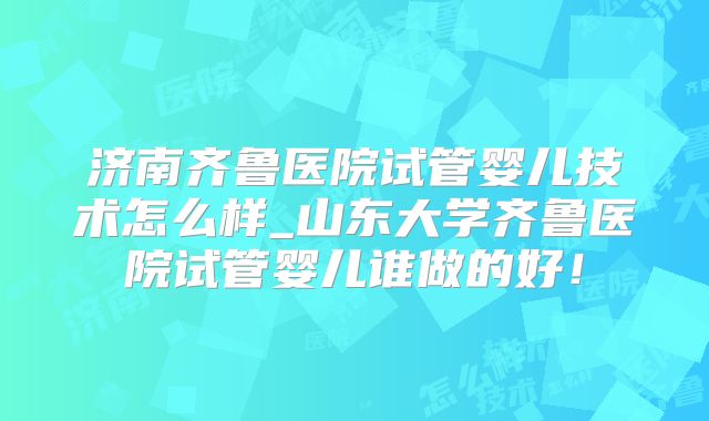 济南齐鲁医院试管婴儿技术怎么样_山东大学齐鲁医院试管婴儿谁做的好！