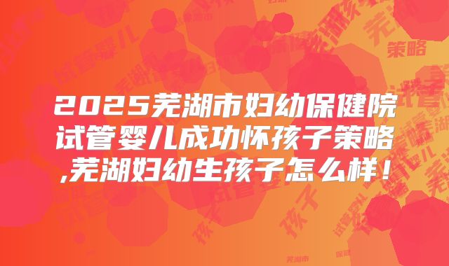 2025芜湖市妇幼保健院试管婴儿成功怀孩子策略,芜湖妇幼生孩子怎么样!