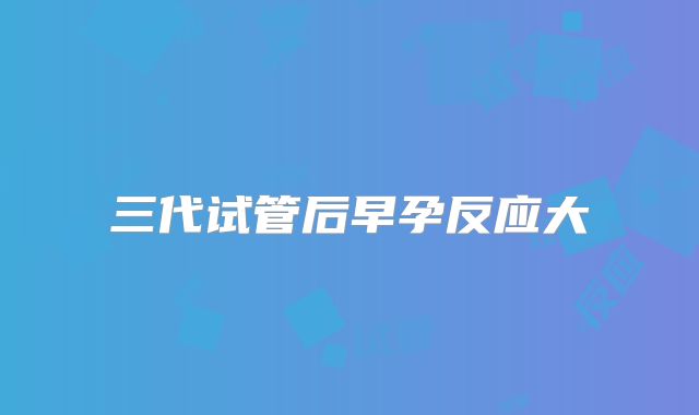三代试管后早孕反应大