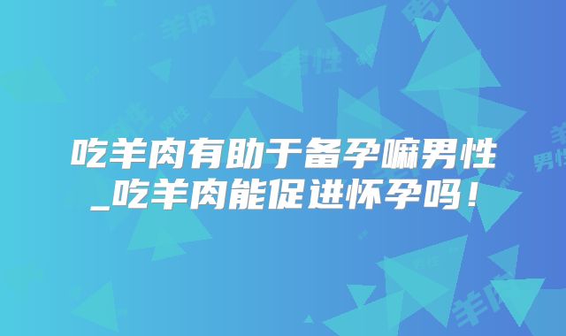 吃羊肉有助于备孕嘛男性_吃羊肉能促进怀孕吗!