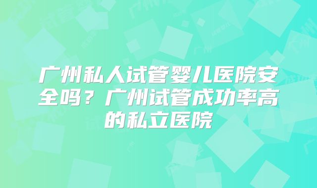 广州私人试管婴儿医院安全吗？广州试管成功率高的私立医院