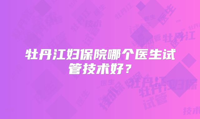 牡丹江妇保院哪个医生试管技术好？