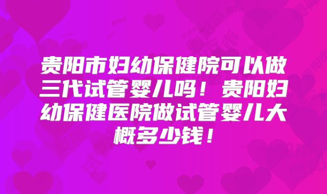 贵阳市妇幼保健院可以做三代试管婴儿吗!贵阳妇幼保健医院做试管婴儿大概多少钱!