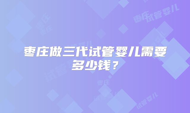 枣庄做三代试管婴儿需要多少钱？