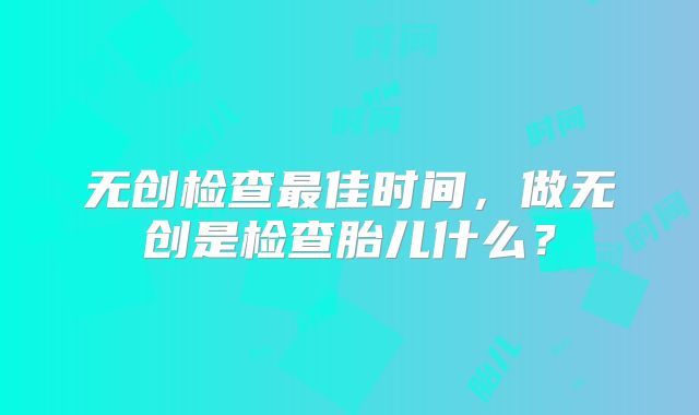 无创检查最佳时间，做无创是检查胎儿什么？