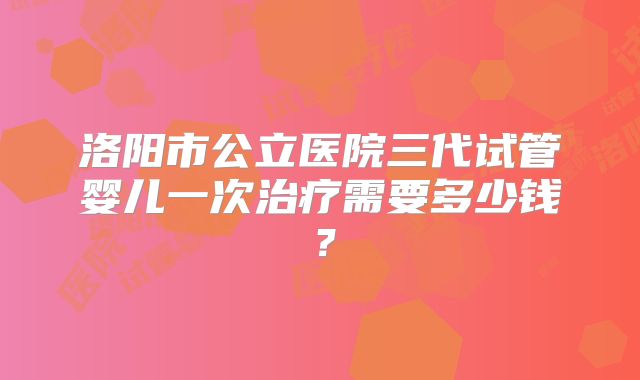 洛阳市公立医院三代试管婴儿一次治疗需要多少钱？