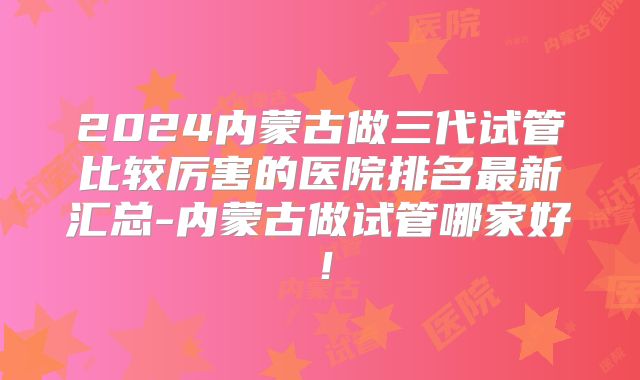 2024内蒙古做三代试管比较厉害的医院排名最新汇总-内蒙古做试管哪家好！