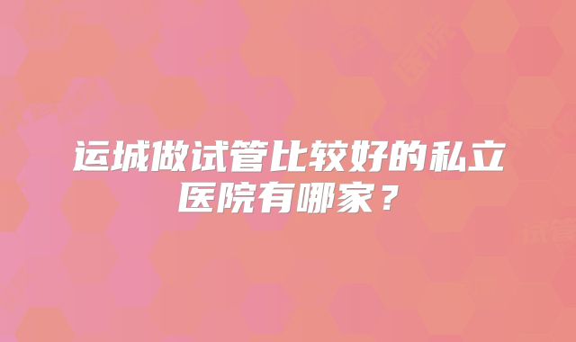 运城做试管比较好的私立医院有哪家?