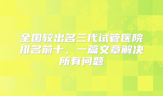 全国较出名三代试管医院排名前十,一篇文章解决所有问题