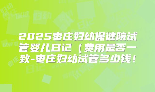 2025枣庄妇幼保健院试管婴儿日记(费用是否一致-枣庄妇幼试管多少钱!