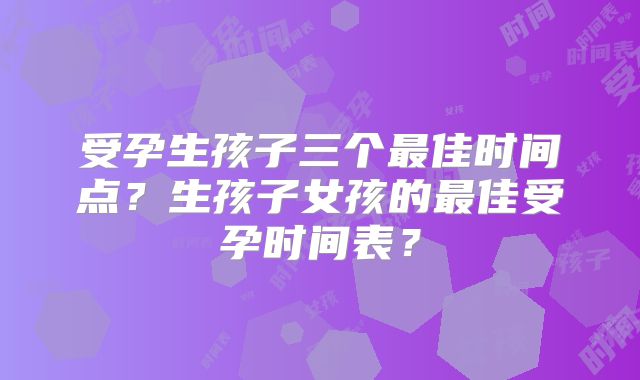 受孕生孩子三个最佳时间点？生孩子女孩的最佳受孕时间表？