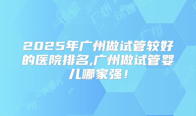 2025年广州做试管较好的医院排名,广州做试管婴儿哪家强！