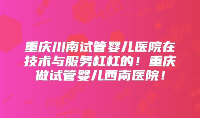 重庆川南试管婴儿医院在技术与服务杠杠的！重庆做试管婴儿西南医院！