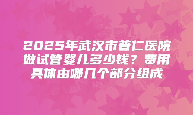 2025年武汉市普仁医院做试管婴儿多少钱?费用具体由哪几个部分组成