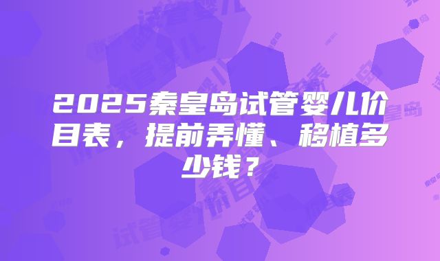 2025秦皇岛试管婴儿价目表，提前弄懂、移植多少钱？