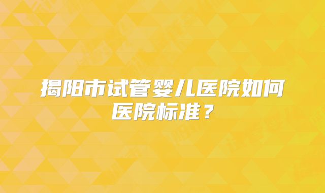揭阳市试管婴儿医院如何医院标准？