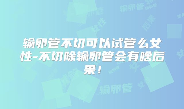 输卵管不切可以试管么女性-不切除输卵管会有啥后果！