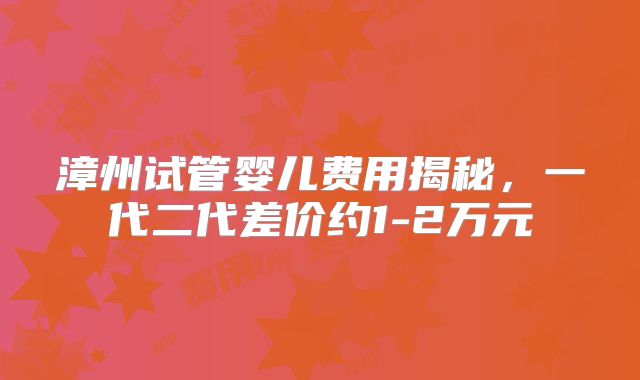 漳州试管婴儿费用揭秘,一代二代差价约1-2万元