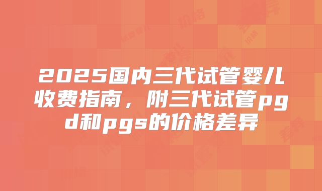 2025国内三代试管婴儿收费指南，附三代试管pgd和pgs的价格差异