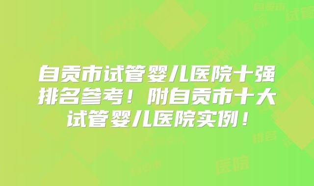 自贡市试管婴儿医院十强排名参考！附自贡市十大试管婴儿医院实例！