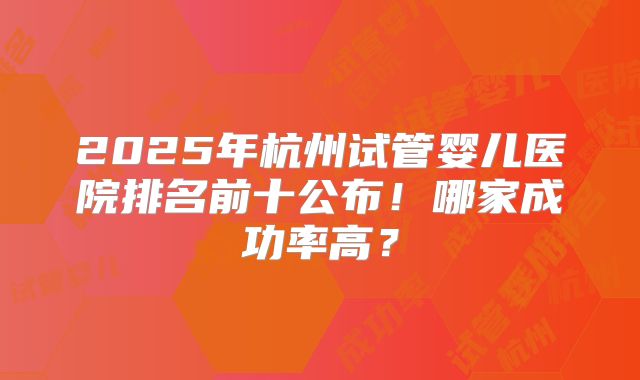 2025年杭州试管婴儿医院排名前十公布!哪家成功率高?