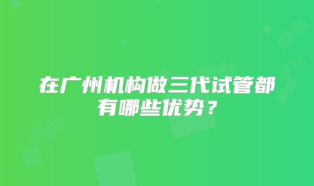 在广州机构做三代试管都有哪些优势？