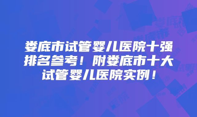 娄底市试管婴儿医院十强排名参考!附娄底市十大试管婴儿医院实例!