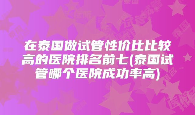 在泰国做试管性价比比较高的医院排名前七(泰国试管哪个医院成功率高)