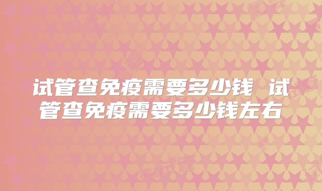 试管查免疫需要多少钱 试管查免疫需要多少钱左右