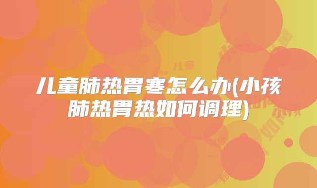 儿童肺热胃寒怎么办(小孩肺热胃热如何调理)
