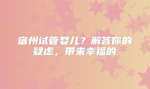 宿州试管婴儿？解答你的疑虑，带来幸福的